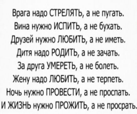Врага надо СГРЕЛЯТЬ а не пугать Вина нужно ИСПИТЬ а не бухать Друзей нужно ЛЮБИТЬ а не иметь дитя надо РОДИТЬ а не зачать За друга УМЕРЕТЬ а не болеть Жену надо ЛЮБИТЬ а не терпеть Ночь нужно ПРОВЕСГИ а не проспать И ЖИЗНЬ нужно ПРОЖИТЬ а не просрать