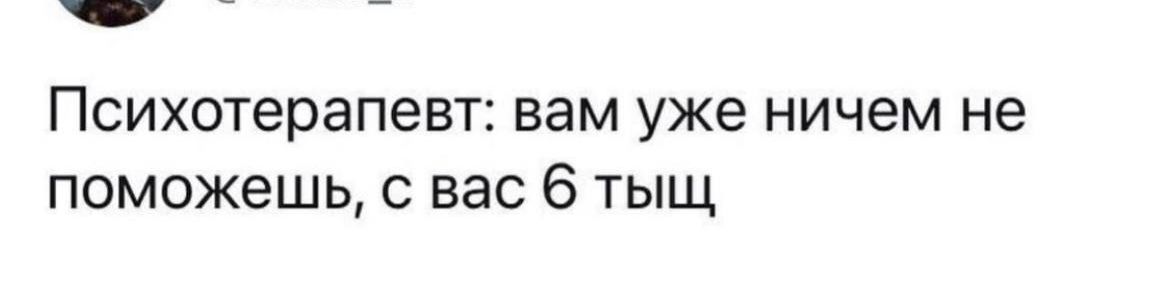 _ Психотерапевт вам уже ничем не поможешь с вас 6 тыщ