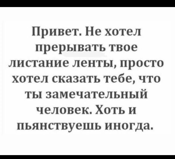 Привет Не хотел прерывать твое листание ленты просто хотел сказать тебе что ты замечательный человек Хоть и пьянствуешь иногда