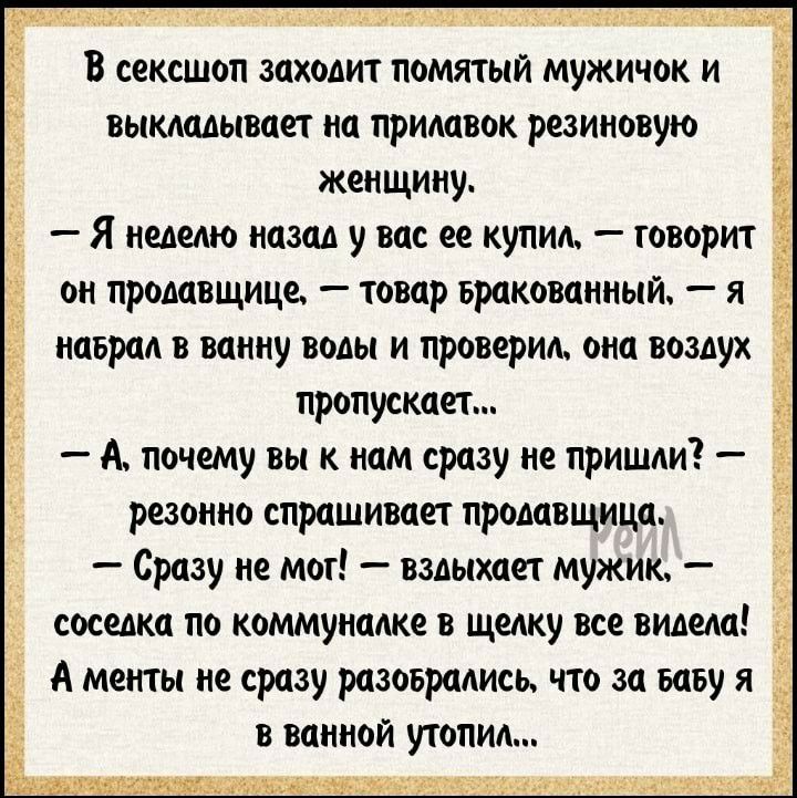 В сексшоп заходит помятый мужичок и выкладывает на придавок резиновую женщину Я неделю назад у вас ее купид говорит он продавщице товар Бракованный я Ё наврад в ванну воды и проверил она воздух пропускает А почему вы к нам сразу не пришди резонно спрашивает продавщица Сразу не мог вздыхает мужик соседка по коммуналке в щелку все видела А менты не сразу разоврадись что за вазу я в ванной утопил