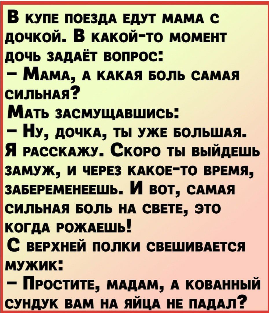 В купе поездА едут МАМА с дочкой В КАкой то момент дочь зАдАЁт вопрос МАМА А КАКАЯ еоль сАМАя сильны МАть ЗАСМУЩАвшись Ну дочи ты уже еольшм Я РАССКАЖУ Скоро ты выйдешь ЗАМУЖ и через КАКОЕТО время ЗАБЕРЕМЕНЕЕШЬ И вот сАМАя СИЛЬНАЯ БОЛЬ НА свете это когдА РОЖАЕШЬ с верхней полки свешимется мужик Простите МАдАм А КОВАННЫЙ сундук ВАМ НА ЯЙЦА не нАдАл