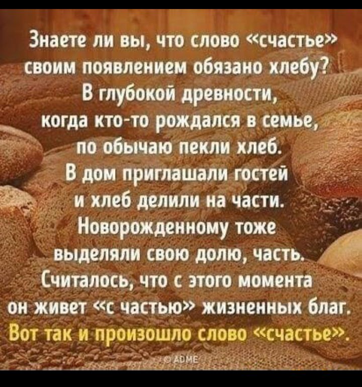 Знаете ли вы что слово счастье своим появлением обязано хлебу В глубокой древности _ когда кто то рождался в семье по обычаю пекли хлеб В дом приглашали гостей и хлеб делили на части Новорожденному тоже выделяли свою долю часть Считалось что с этого момента он живет с частью жизненных благ Вот так и произошло слово счастье Я 511 щин _ 7__4г 41 _