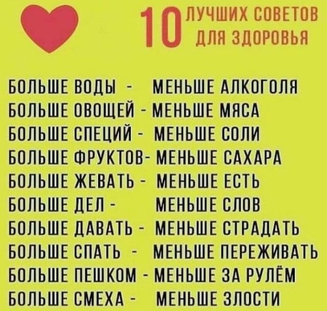 ЛУЧШИХ СОВЕТОВ 1 ДЛЯ ЗДОРОВЬЯ БОЛЬШЕ ВОДЫ МЕНЬШЕ АЛКОГОЛЯ БОЛЬШЕ ОВОЩЕЙ МЕНЬШЕ МЯСА БОЛЬШЕ СПЕЦИЙ МЕНЬШЕ СОЛИ БОЛЬШЕ ФРУКТОВ МЕНЬШЕ САХАРА БОЛЬШЕ ЖЕВАТЬ МЕНЬШЕ ЕСТЬ БОЛЬШЕ ДЕЛ МЕНЬШЕ СЛОВ БОЛЬШЕ ДАВАТЬ МЕНЬШЕ СТРАДАТЬ БОЛЬШЕ СПАТЬ МЕНЬШЕ ПЕРЕЖИВАТЬ БОЛЬШЕ ПЕШКОМ МЕНЬШЕ ЗА РУЛЕМ БОЛЬШЕ СМЕХА МЕНЬШЕ ЗЛОСТИ