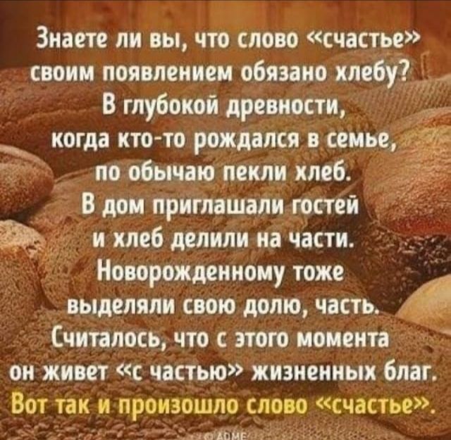 Знаете ли вы что слово счастье своим появлением обязано хлебут В глубокой древности когда кто то рождался всеиье 1 по обычаю пекли хлеб В дом приглашали гостей и хлеб делили на части Новорожденноиу тоже т выделяли свою долю часть _ Считалось что с этого моментад он живет с частью жизненных благ Вот так и произошло слово счастье гшш п А