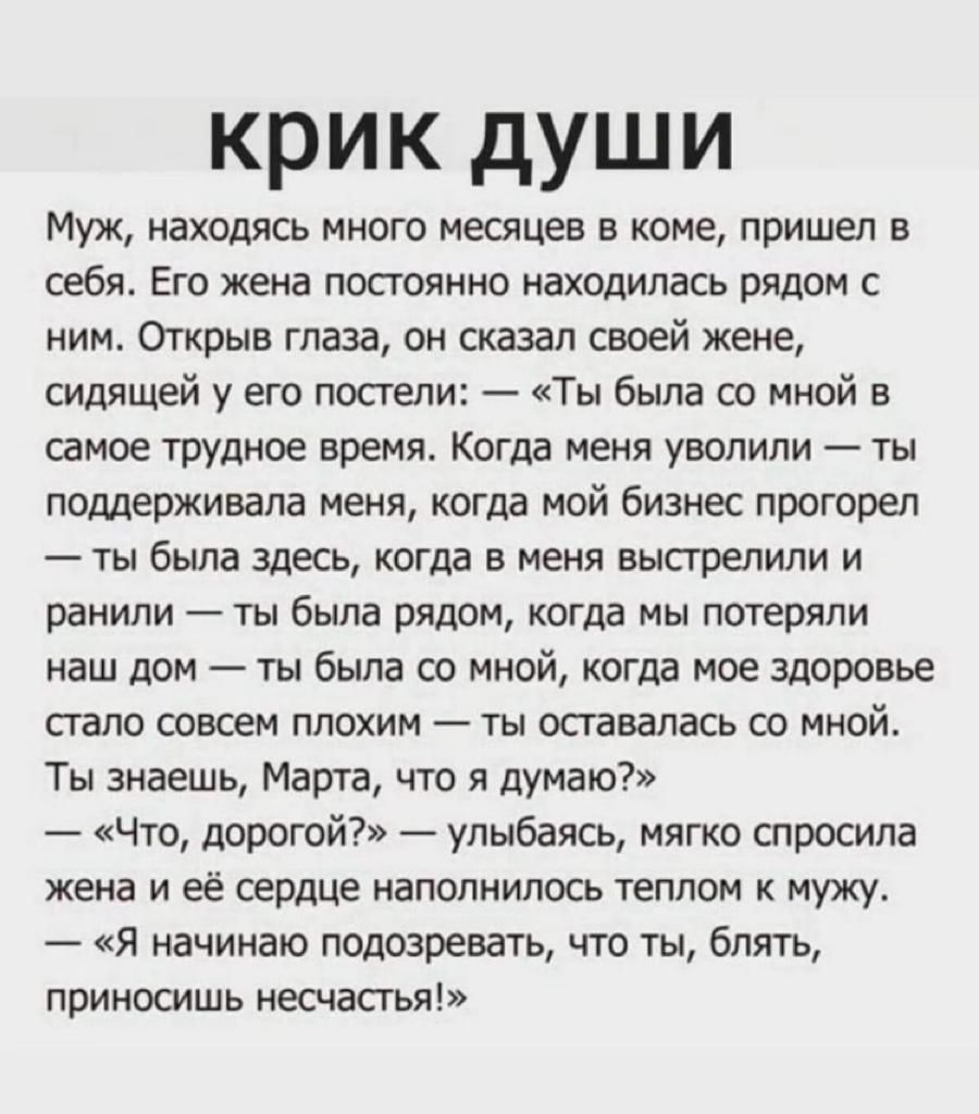 КРИК ДУШИ Муж находясь много месяцев в коме пришел в себя Его жена постоянно находилась рядом с ним Открыв глаза он сказал своей жене сидящей у его постели Ты была со мной в самое трудное время Когда меня уволили ты поддерживала меня когда мой бизнес прогорел ты была здесь когда в меня выстрелили и ранили ты была рядом когда мы потеряли наш дом ты была со мной когда мое здоровье стало совсем плохи