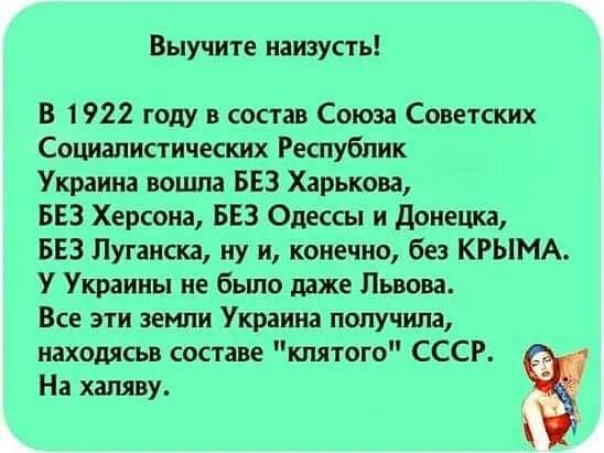 Выучите наизусть! В 1922 году в состав союза советских социалистических республик украина вошла без харькова, без херсона, без одессы и донецка, без луганска, ну и, конечно, без крыма. У украины не было даже львова. Все эти земли украина получила, находясьв составе 