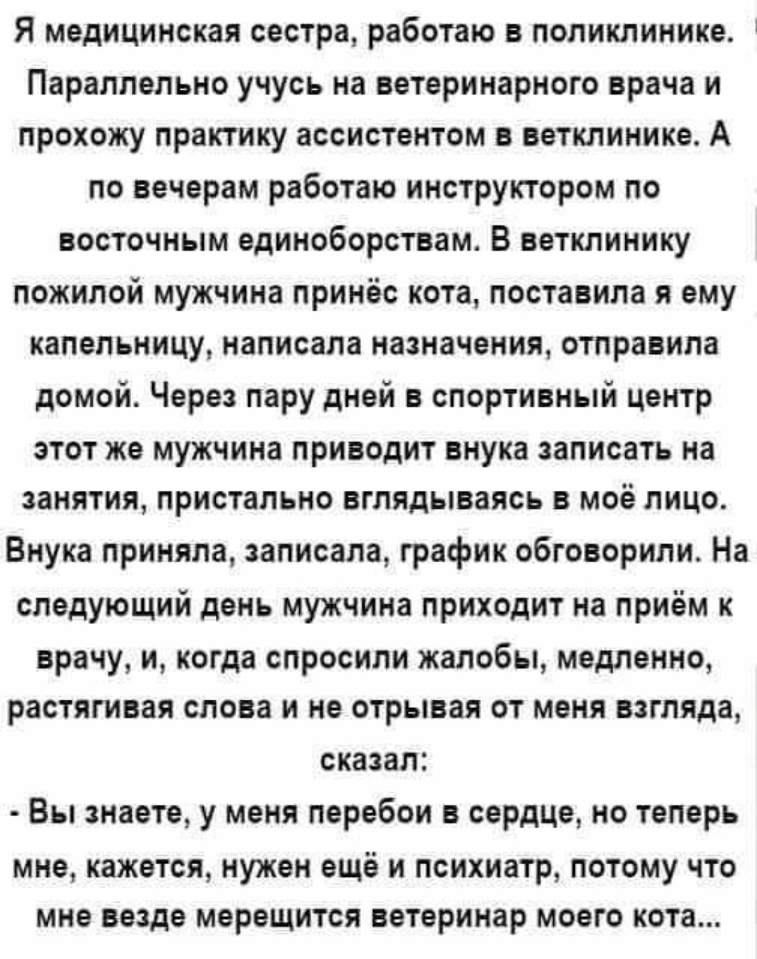 Я медицинская сестра работаю в поликлинике Параллельно учусь на ветеринарного врача и прохожу практику ассистентом в авткпинике А по вечорам работаю инструктором по восточным вдниоборствам В ветклинику пожилой мужчина принёс кота поставила ему капельницу написала нашачоиия отправила домой Через пару дней в спортивный центр этот же мужчина приводит внука записать на занятия пристально вглядываясь в