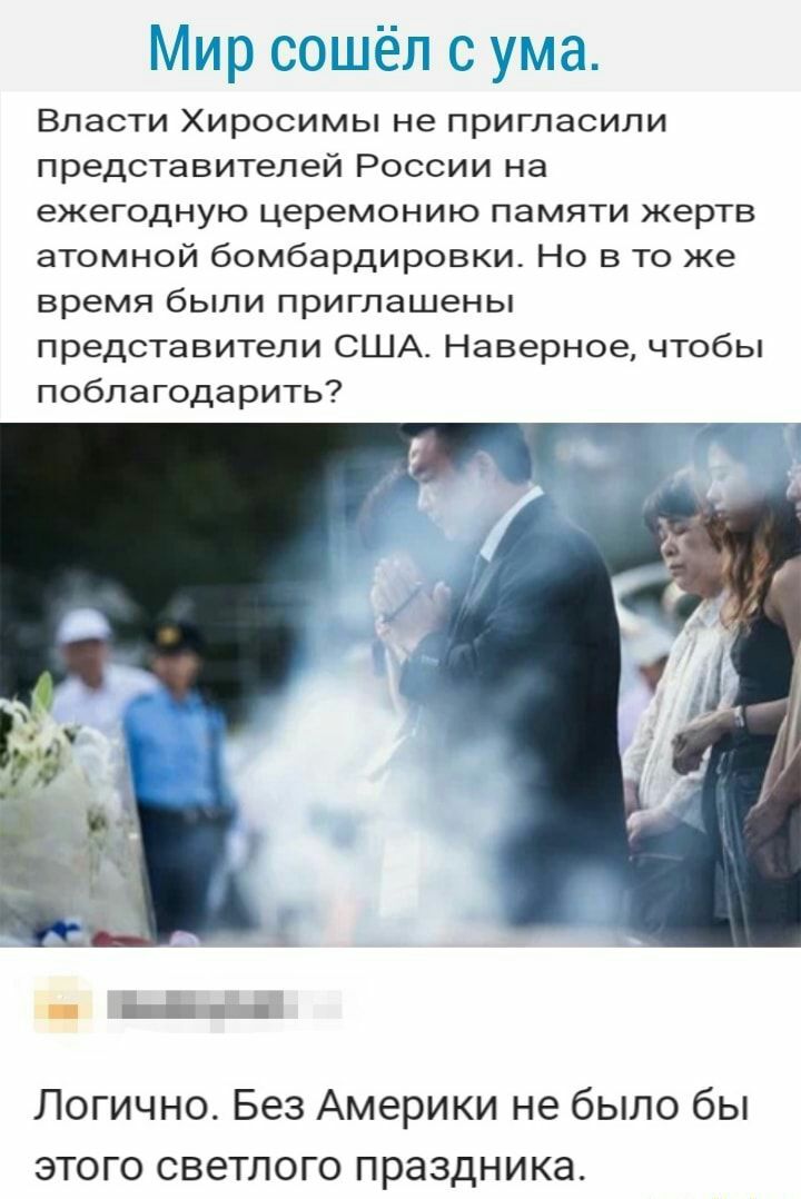 Мир сошёл с ума Власти Хиросимы не пригласили представителей России на ежегодную церемонию памяти жертв атомной бомбардировки Но в то же время были приглашены представители США Наверное чтобы поблагодарить Логично Без Америки не было бы этого светлого праздника