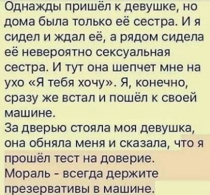 Однажды пришёл к девушке но дома была только её сестра И я сидел и ждал её а рядом сидела её невероятно сексуальная сестра И тут она шепчет мне на ухо Я тебя хочу Я конечно сразу же встал и пошёл к своей машине За дверью стояла моя девушка она обняла меня и сказала что я прошёл тест на доверие Мораль всегда держите презервативы в машине