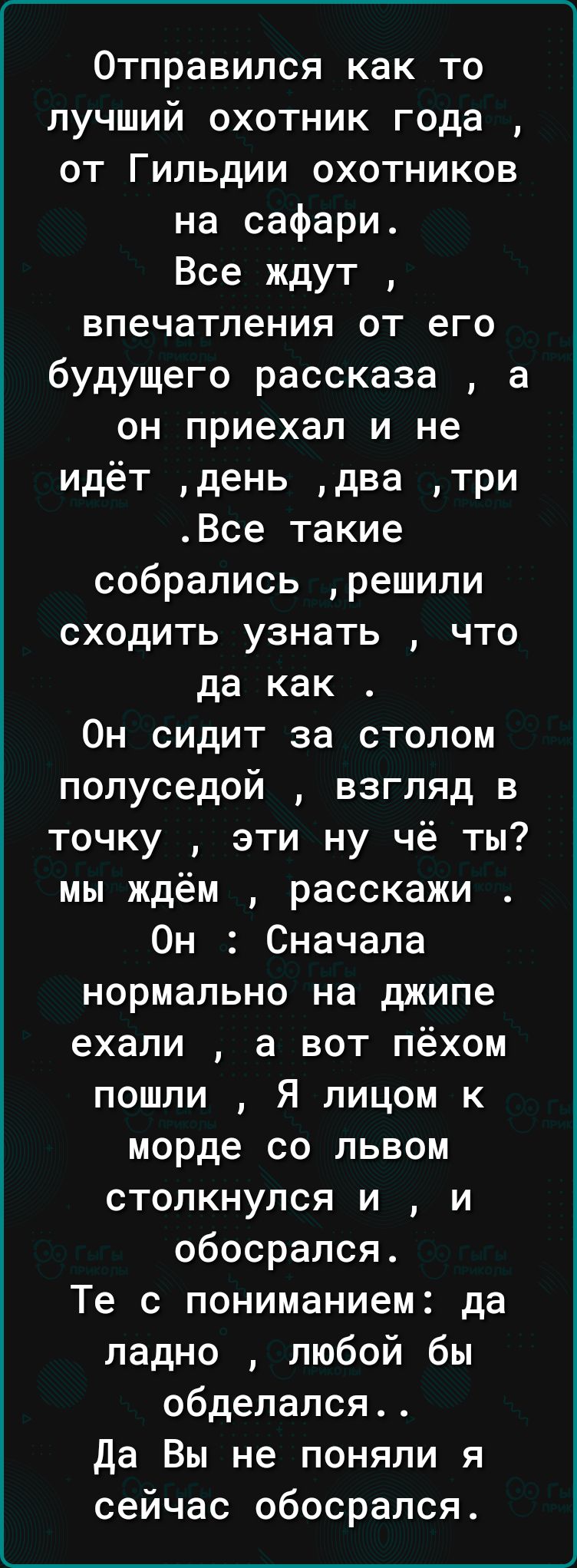 Отправился как то лучший охотник года от Гильдии охотников на сафари Все ждут впечатления от его будущего рассказа а он приехал и не идёт день два три Все такие собрались решили сходить узнать что да как Он сидит за столом полуседой взгляд в точку эти ну чё ты мы ждём расскажи Он Сначала нормально на джипе ехали а вот пёхом пошли Я лицом к морде со львом столкнулся и и обосрался Те с пониманием да