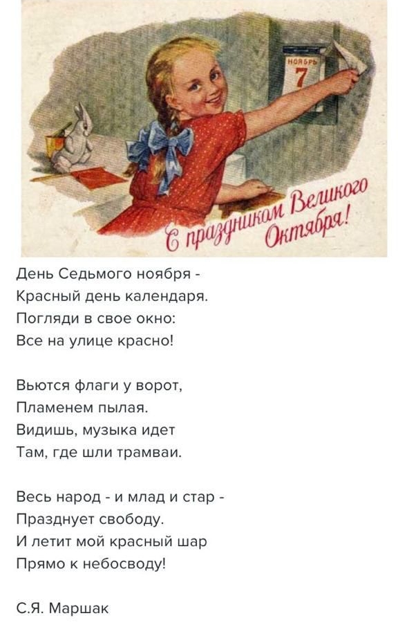 День Седьмого ноября - Красный день календаря. Погляди в окно: Все на улице красно! Вьются флаги у ворот, Пламенем пылая. Видишь, музыка идет Там, где шли трамваи. Весь народ - и млад и стар - Празднует свободу. И летит мой красный шар Прямо к небосбоду! С.Я. Маршак