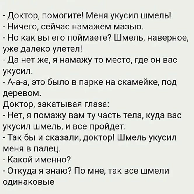 доктор помогите Меня укусил шмель Ничего сейчас намажем мазью Но как вы его поймаете Шмель наверное уже далеко улетел да нет же я намажу то место где он вас укусил А а а это было в парке на скамейке под деревом Доктор закатывая глаза Нет я помажу вам ту часть тела куда вас укусил шмель и все пройдет Так бы и сказали доктор Шмель укусил меня в палец Какой именно Откуда я знаю По мне так все шмели о
