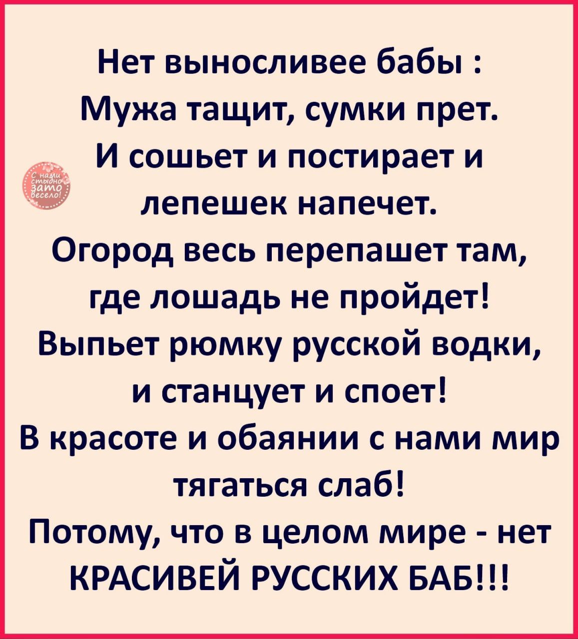 Нет выносливее бабы Мужа тащит сумки прет _ И сошьет и постирает и 53 лепешек напечет Огород весь перепашет там где лошадь не пройдет Выпьет рюмку русской водки и станцует и споет В красоте и обаянии с нами мир тягаться слаб Потому что в целом мире нет КРАСИВЕЙ РУССКИХ БАБ