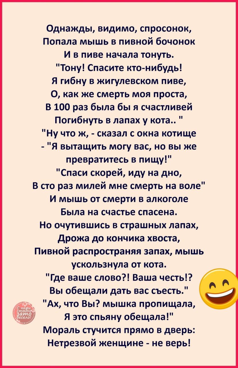 Однажды видимо спросонок Попала мышь в пивнай бочонок И в пиве начала тонуть Тону Спасите кто нибудь Я гибну в жигулевском пиве О как же смерть моя проста В 100 раз была бы счастлиней Потибиуть в лапах у кота Ну что ж сказал окна котище Я вытащить могу вас но вы же превратитесь в пищу Спаси скорей иду на дно В сто раз милей мие смерть на воле И мышь от смерти в алкоголе Была на счастье спасена Но 