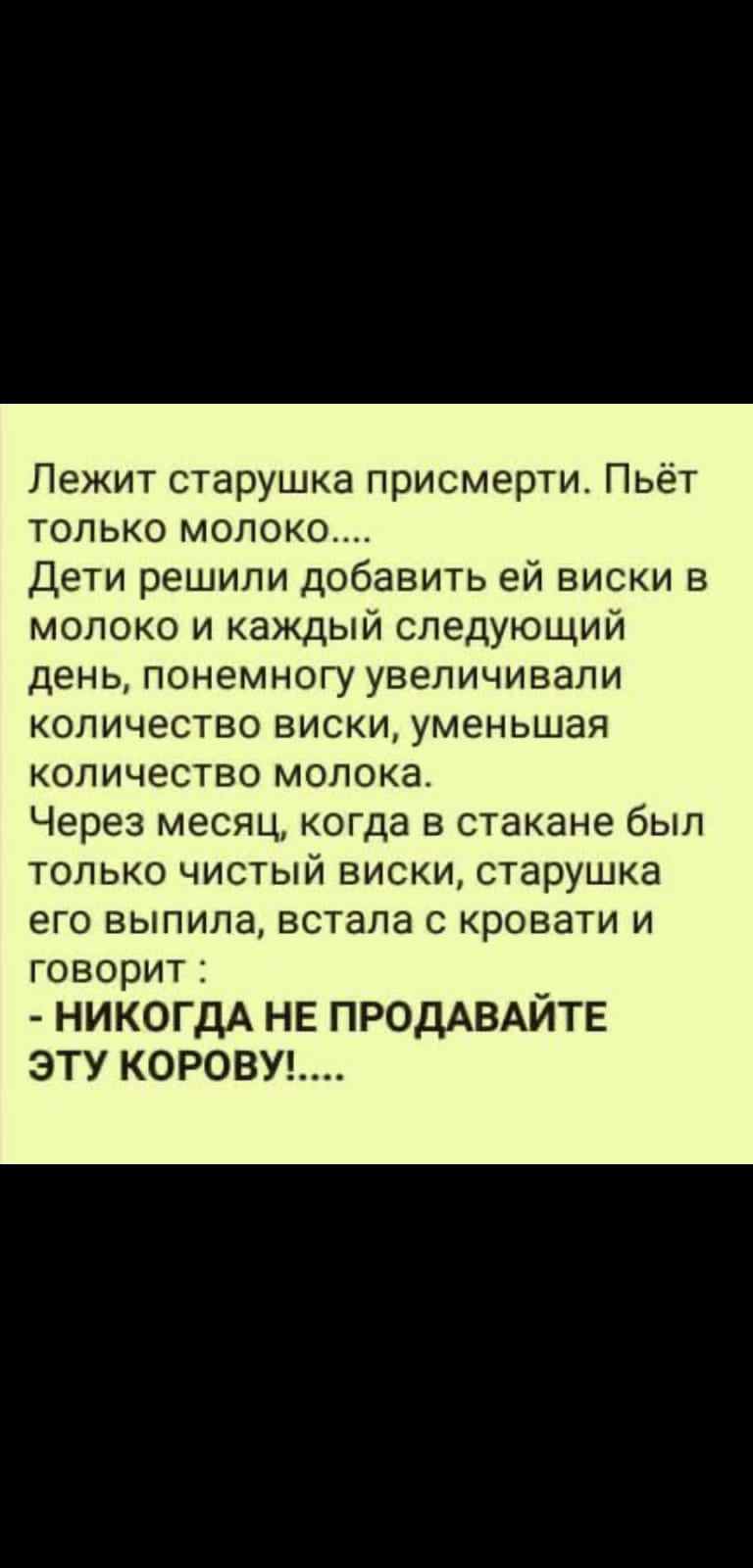 Лежит старушка присмерти Пьёт только молоко Дети решили добавить ей виски в молоко и каждый следующий день понемногу увеличивали количество виски уменьшая количество молока Через месяц когда в стакане был только чистый виски старушка его выпила встала кровати и ГОВОРИТ Ё НИКОГДА НЕ ПРОДАВАЙТЕ ЭТУ КОРОВУ