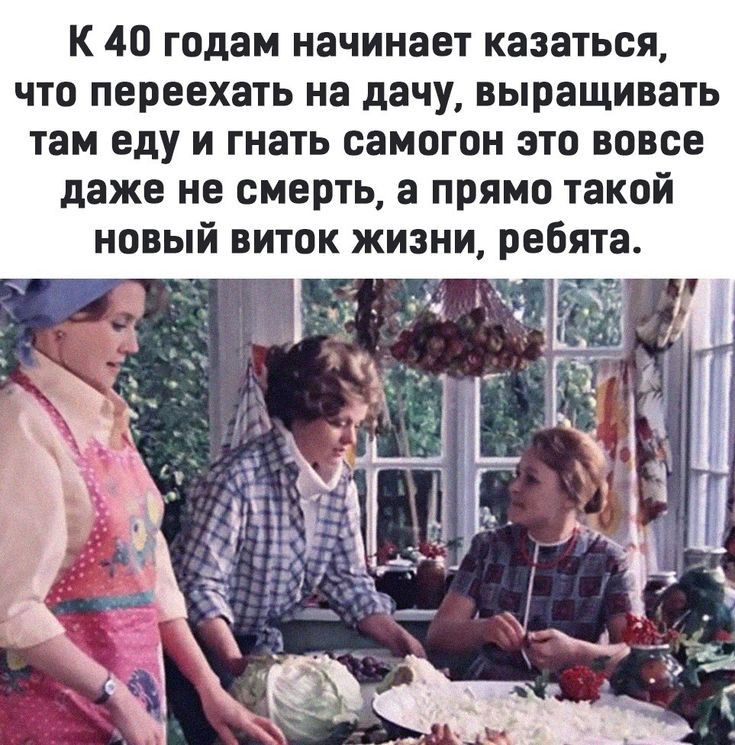К 40 годам начинает казаться что переехать на дачу выращивать там еду и гнать самогон это вовсе даже не смерть а прямо такой новый виток жизни ребята
