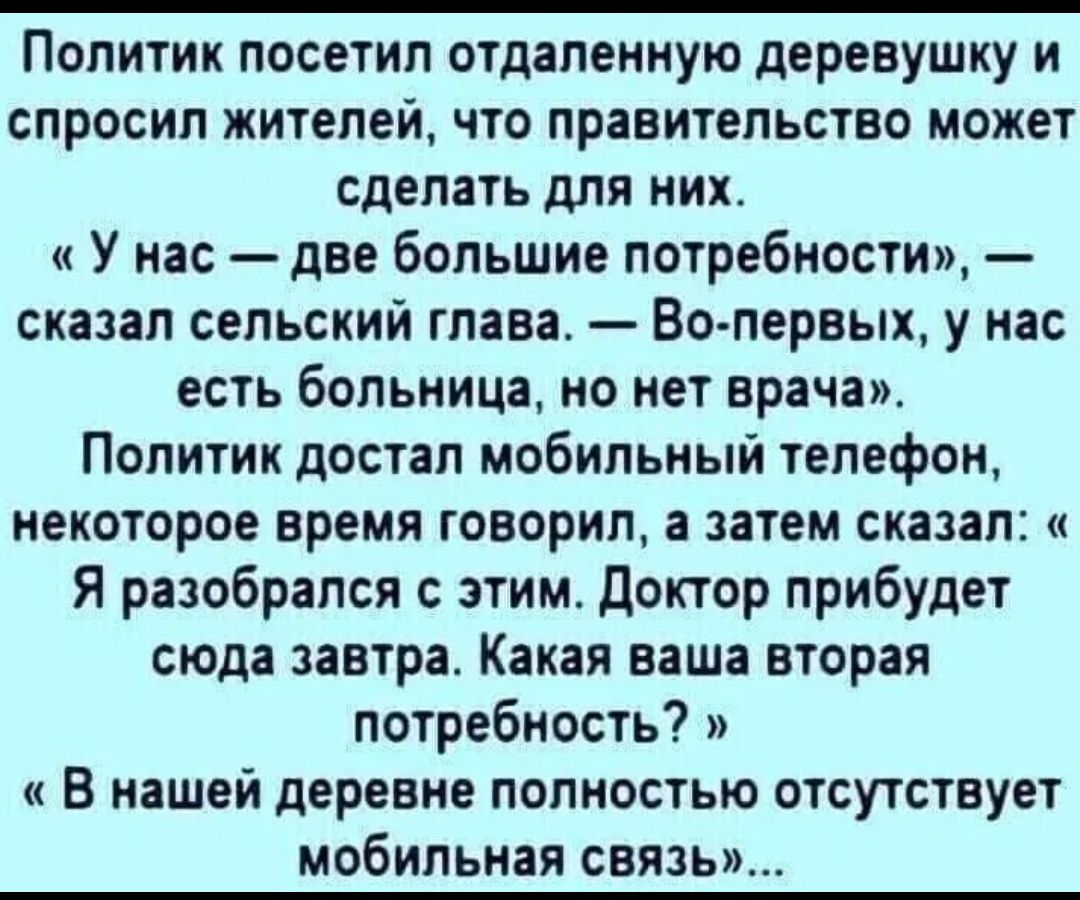 Политик посетил отдаленную деревушку и спросил жителей что правительство может сделать для них У нас две большие потребности сказал сельский глава Во первых у нас есть больница но нет врачам Политик достал мобильный телефон некоторое время говорил а затем сказал Я разобрался с этим доктор прибудет сюда завтра Какая ваша вторая потребность и В нашей деревне полностью отсутствует мобильная связь