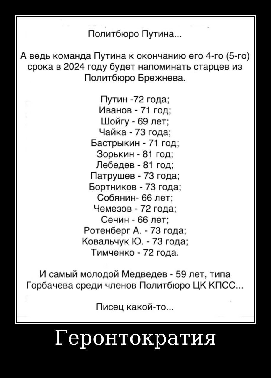 Попитбюри Путина А ведь команда Путина окончанию ею А го15го срока в 2024 году буде напоминать старцев из Политбюро Брежнева Путин 72 года Иванов 71 год Шойгу 69 лет Чайка 73 года Бастрыкин 71 год Зорькин 81 тд Лебедев 51 год Патрушев 73 года Бортников 73 года Собянин бб лег Чемезов 72 года Сечин за пет Рщвнбвргд 73 года Ковальчук о 73 года Тимченка 72 года И самый молодой МЕдввдЕв 59 пэт типа Гор