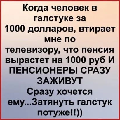 Когда человек в галстуке за 1000 долларов втирает мне по телевизору что пенсия вырастет на 1000 руб И ПЕНСИОНЕРЫ СРАЗУ ЗАЖИВУТ Сразу хочется ему3атянуть галстук потуже