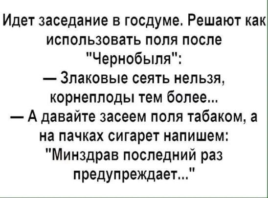 Идет заседание в госдумеь Решают как использовать поля после Чернобыля Злаковые сеять нельзя корнеплоды тем более А давайте засеем поля табаком а на пачках сигарет напишем Минздрав последний раз предупреждает