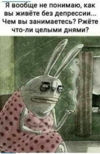 Я вообіце не понимаю как вы живёте без депрессии Чем вы занимаетесь Ржёте что ли целыми днями