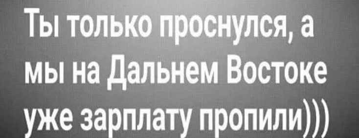 Ты толыйулся а мы на дальнем Востоке уже зарплату пропили