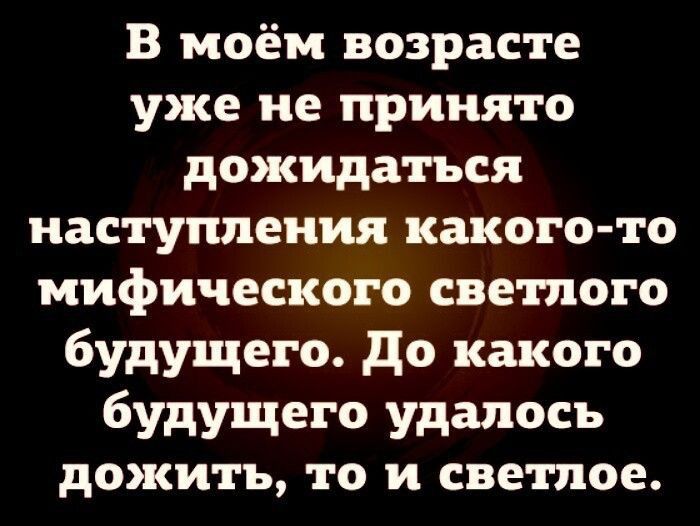 В моём возрасте уже не принято дожидаться наступления какого то мифического светлого будущего до какого будущего удалось дожить то и светлое