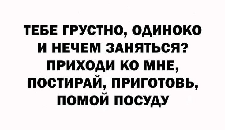 ТЕБЕ грустно одиноко и НЕЧЕМ ЗАНЯТЬСЯ приходи ко мнв постимй приготовь помой посуду