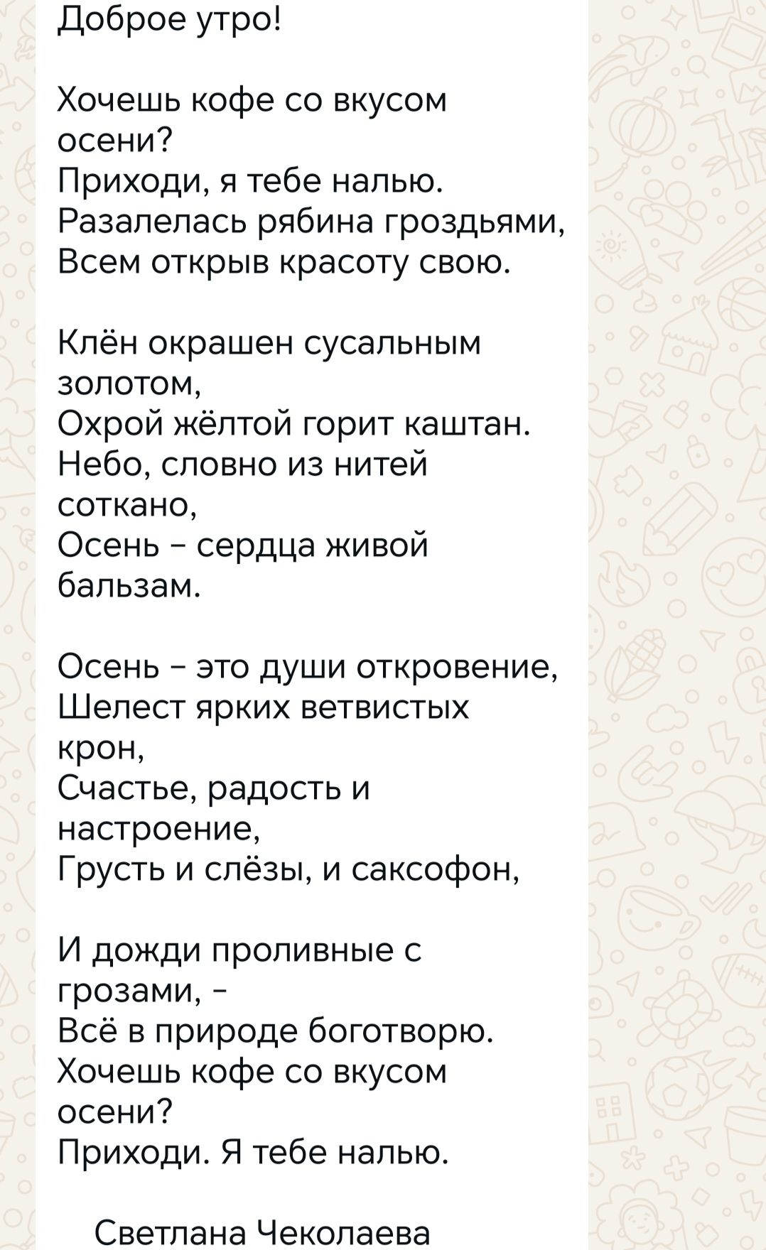 Доброе утро!

Хочешь кофе со вкусом осени?
Приходи, я тебе налью.
Разалелась рябина с гроздьями,
Всем открыв красоту свою.

Клён окрашен сусальным золотом,
Охрой жёлтой горит каштан.
Небо, словно из нитей соткано,
Осень – сердце живой бальзам.

Осень - это души откровение,
Шелест ярких ветвистых крон,
Счастье, радость и настроение,
Грусть и слёзы, и саксофон,

И дожди проливные с грозами, –
Всё в природе боготворю.
Хочешь кофе со вкусом осени?
Приходи. Я тебе налью.

Светлана Чеколаева