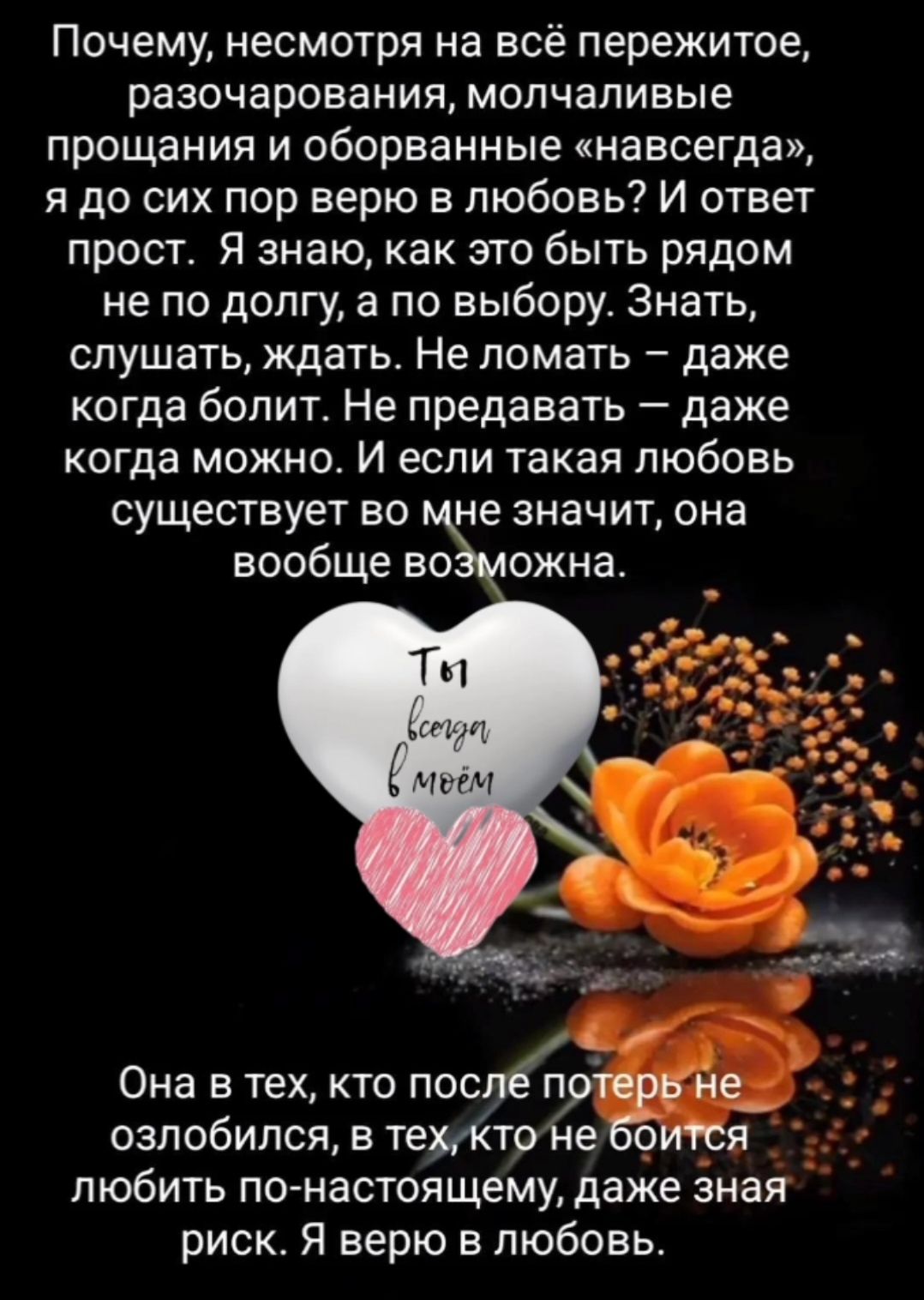 Почему, несмотря на всё пережитое, разочарования, молчаливые прощания и оборванные «навсегда», я до сих пор верю в любовь! И ответ прост. Я знаю, как это быть рядом не по долгу, а по выбору. Знать, слушать, ждать. Не ломать — даже когда болит. Не предавать — даже когда можно. И если такая любовь существует во мне — она вообще возможна. Она в тех, кто после потерь не озлобился, в тех, кто не боится любить по-настоящему, даже зная риск. Я верю в любовь.