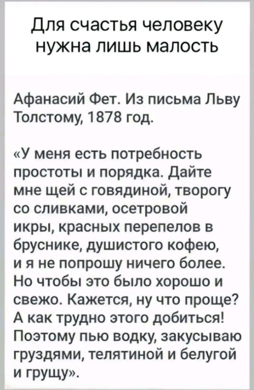 Для счастья человеку нужна лишь малость Афанасий Фет Из письма Льву Толстому 1878 год У меня есть потребность простоты и порядка Дайте мне щей с говядиной творогу со сливками осетровой икры красных перепелов в бруснике душистого кофею ия не попрошу ничего более Но чтобы это было хорошо и свежо Кажется ну что проще А как трудно этого добиться Поэтом