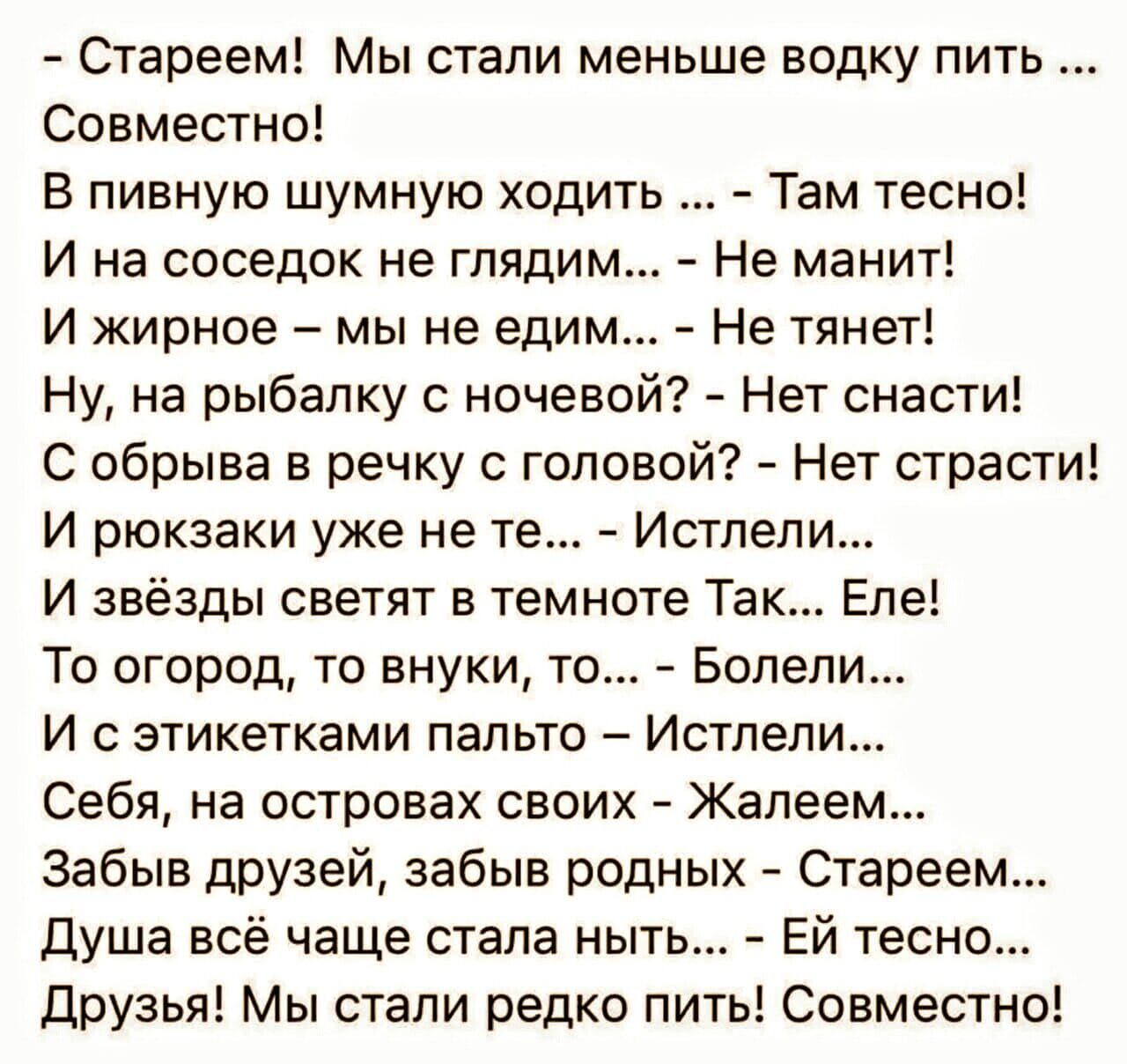 Стареем Мы стали меньше водку пить Совместно В пивную шумную ходить Там тесно И на соседок не глядим Не манит И жирное мы не едим Не тянет Ну на рыбалку с ночевой Нет снасти С обрыва в речку с головой Нет страсти И рюкзаки уже не те Истлели И звёзды светят в темноте Так Еле То огород то внуки то Болели И с этикетками пальто Истлели Себя на островах