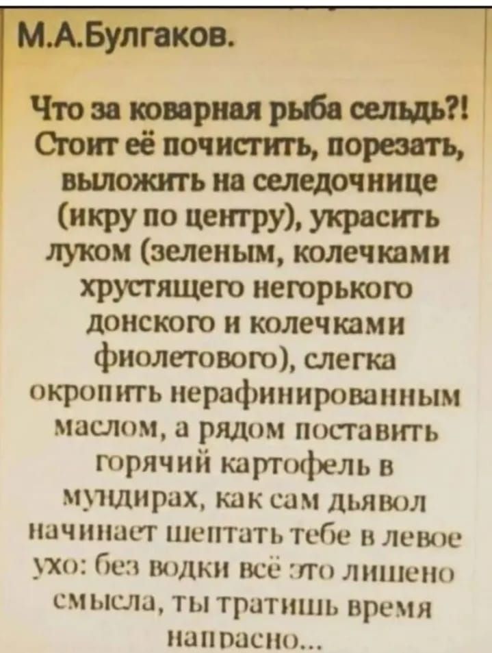 МАБулгаков Что за коварная рыба сельдь Стоит её почистить порезать выложить на селедочнице икру по центру украсить луком зеленым колечками хрустящего негорького донского и колечками фиолетового слегка окропить нерафинированным маслом а рядом поставить горячий картофель в мундирах как сам дьявол начинает шептать тебе в левое ухо без водки всё это ли