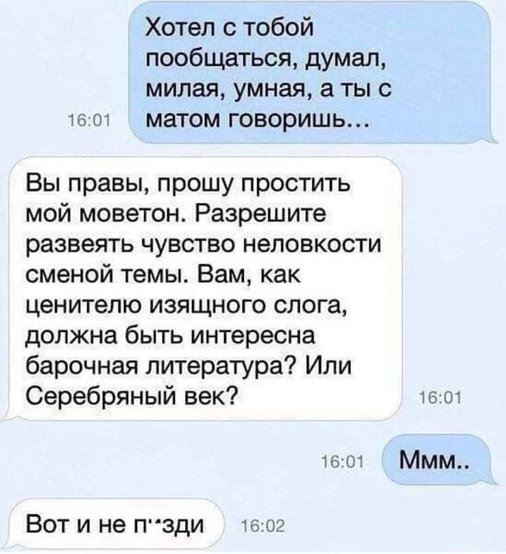 Хотел с тобой пообщаться, думал, милая, умная, а ты с матом говоришь...

Вы правы, прошу простить мойMoveton. Разрешите развеять чувство неловкости сменной темы. Вам, как ценителю изящного слога, должна быть интересна барочная литература? Или Серебряный век?

Ммм..

Вот и не п'зди