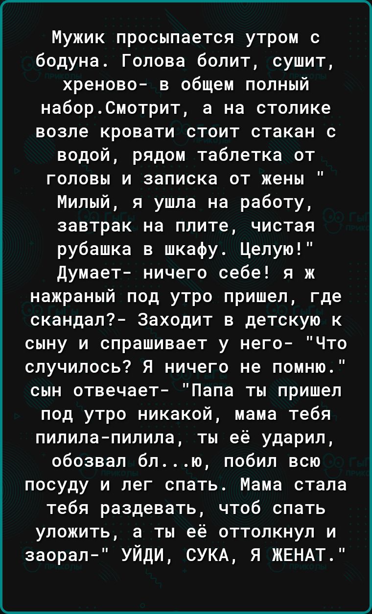 Мужик просыпается утром с бодуна Голова болит сушит хреново в общем попный набор0мотрит а на столике возле кровати стоит стакан с водой рядом таблетка от головы и записка от жены Милый я ушла на работу завтрак на плите чистая рубашка в шкафу Целую думает ничего себе я ж нажраный под утро пришел где скандал Заходит в детскую к сыну и спрашивает у него Что случилось Я ничего не помню сын отвечает Па