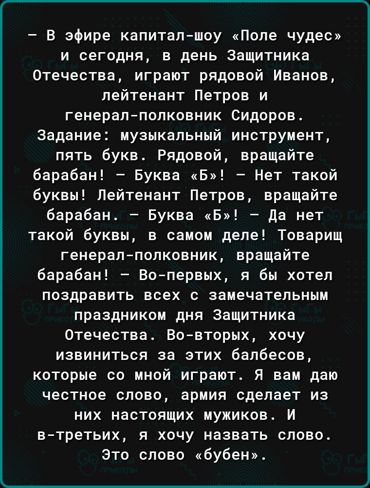 В эфире капитал шоу Поле чудес и сегодня в день Защитника Отечества играют рядовой Иванов лейтенант Петров и генерал полковник Сидоров Задание музыкальный инструмент пять букв Рядовой вращайте барабан Буква Б Нет такой Буквы Лейтенант Петров вращайте барабан Буква Б да нет такой буквы в самом деле Товарищ генерал полковник вращайте барабан Во первых я бы хотел поздравить всех с замечательным празд