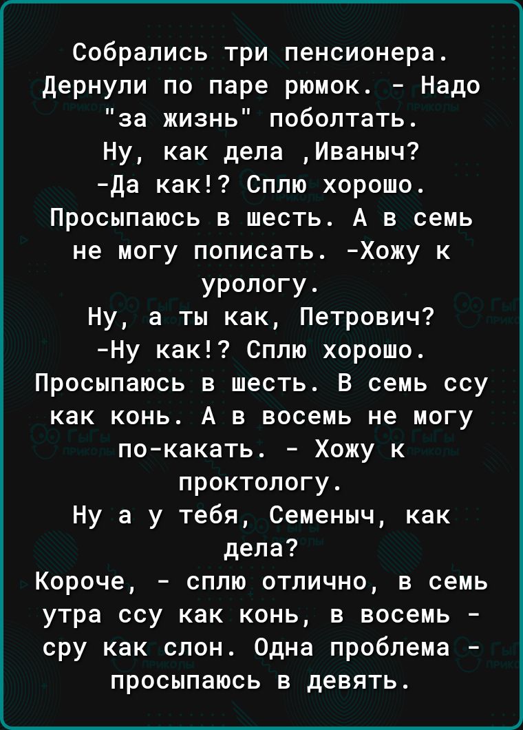 Собрались три пенсионера дернули по паре рюмок Надо за жизнь поболтать Ну как дела Иваныч да как Сплю хорошо Просыпаюсь в шесть А в семь не могу пописать Хожу к урологу Ну а ты как Петрович Ну как Сплю хорошо Просыпаюсь в шесть В семь ссу как конь А в восемь не могу покакать Хожу к проктологу Ну а у тебя Семеныч как дела Короче сплю отлично в семь утра ссу как конь в восемь сру как слон Одна пробл