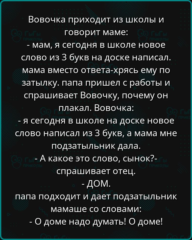 Вовочка приходит из школы и говорит маме мам я сегодня в школе новое слово из 3 букв на доске написал мама вместо ответа хрясь ему по затылку папа пришел с работы и спрашивает Вовочку почему он плакал Вовочка я сегодня в школе на доске новое слово написал из 3 букв а мама мне подзатыльник дала А какое это слово сынок спрашивает отец дОМ папа подход