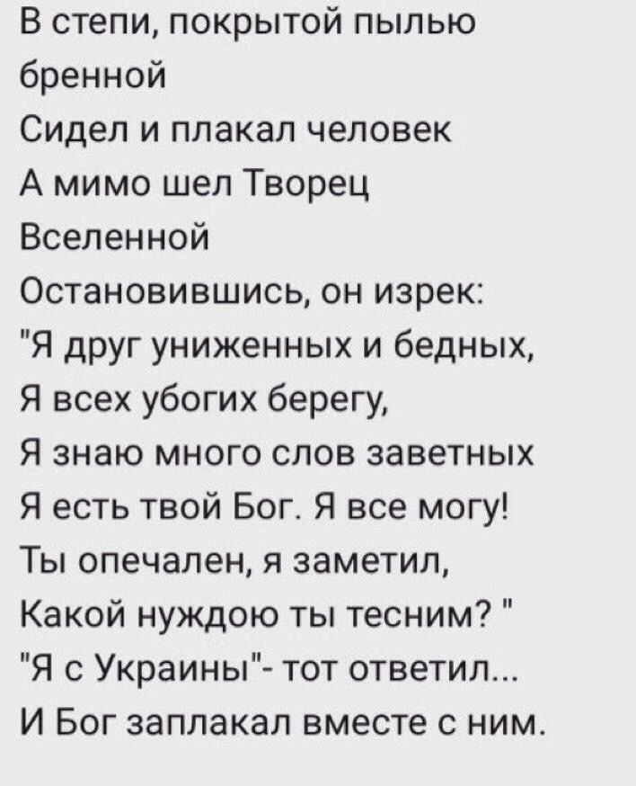 В степи покрытой пылью бренной Сидел и плакал человек А мимо шеп Творец Вселенной Остановившись он изрек Я друг униженных и бедных Я всех убогих берегу Я знаю много слов заветных Я есть твой Богт Я все могу Ты опечален я заметил Какой нуждою ты тесним Я с Украины тот ответил И Бог заплакал вместе с ним