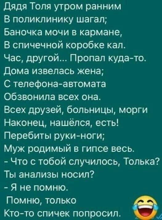 дядя Толя утром ранним В поликлинику шагал Баночка мочи в кармане В спичечной коробке кал Час другой Пропал кудато Дома извепась жена С телефона автомата обзвонила всех она Всех друзей больницы морги Наконец нашёлся есть Перебиты руки ноги Муж родимый в гипсе весь Что с тобой случилось Толька Ты анализы носил Я не помню Помню только Кто то спичек попросил