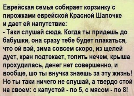 Еврейская семья собирает корзинку пирожками еврейской Красной Шапочке и дает ей напутствие Таки спушвй сюда Когда ты придешь до бабушки она сразу тебе будет плакаться что ой вэй зима совсем скоро из щелей дует кран подтекает топить нечем крыша прохудипась денег нет совершенно и вообще шо ты внучке знаешь за эту жизнь Но ты таки ничего не слушай а твердо стой на своеи капустой по 5 с мясом по В