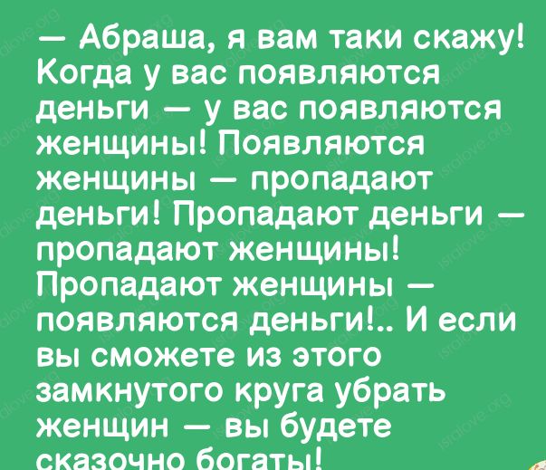 Абраша я вам таки скажу Когда у вас появляются деньги у вас появляются женщины Появляются женщины пропадают деньги Пропадают деньги пропадают женщины Пропадают женщины появляются деньги И если вы сможете из этого замкнутого круга убрать женщин вы будете сказочно Богаты
