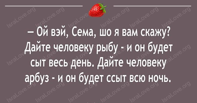 Ой взй Сема шо я вам скажу Дайте человеку рыбу и он будет сыт весь день Дайте человеку арбуз и он будет ссыт всю ночь пт