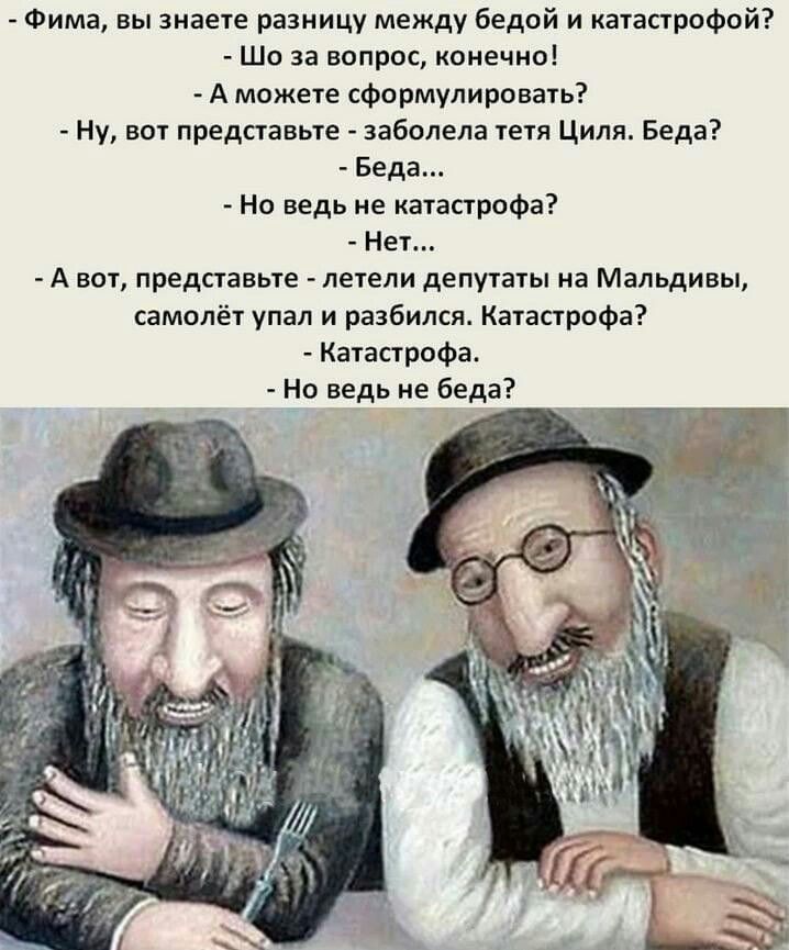 Фима вы знаете разницу между бедой и катаппофпй _ Шо за вапрос конечна А можете сформулировать Ну аот представьте заболела тети Циля Беда Беда На ведь не пас грифа Нет А вот представьте _ летели депутаты на Мальдивы самолёт упал и разбился Катастрофа Катастрофа _ иа ведь ие беда