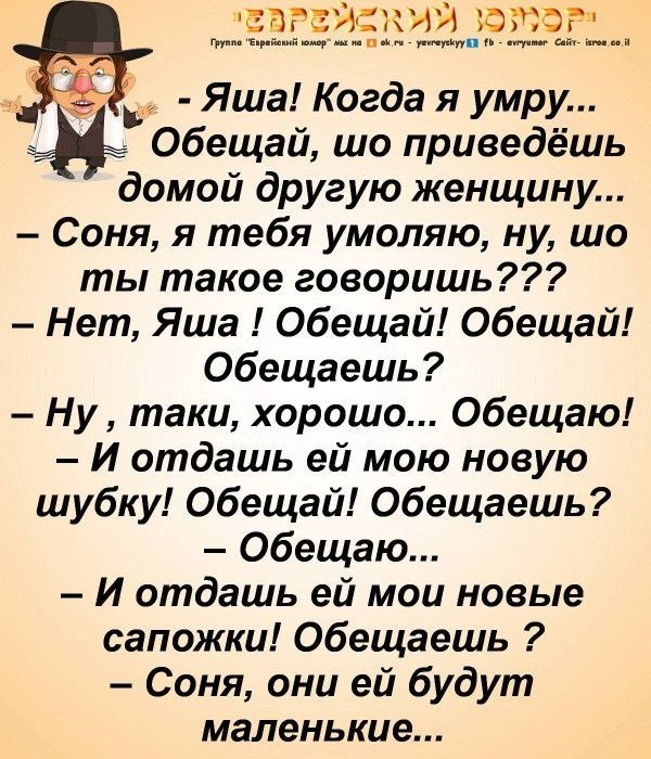 ЕВРЕЙСКИЙ тюр _________ ш __ Яша Когда я умру Обещали шо приведешь домой другую женщину Соня я тебя умоляю ну шо ты такое говоришь Нет Яша Обещай Обещай Обещаешь Ну таки хорошо Обещаю И отдашь ей мою новую шубку Обещай Обещаешь Обещаю И отдашь ей мои новые сапожки Обещаешь Соня они ей будут маленькие