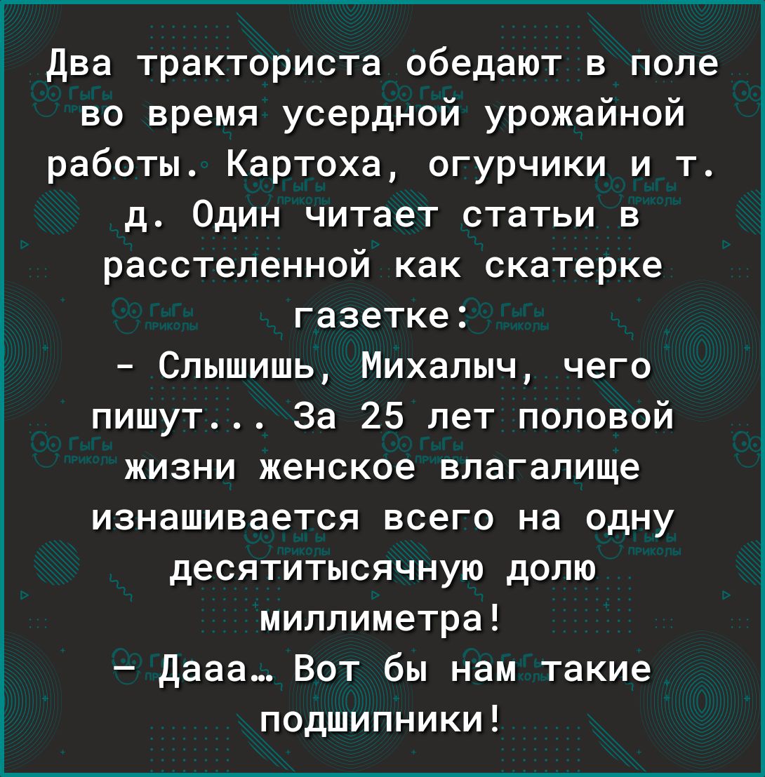 два тракториста обедают в поле во время усердной урожайной работы Картоха огурчики и т д Один читает статьи в расстеленной как скатерке газетке Слышишь Михалыч чего пишут За 25 лет половой жизни женское влагалище изнашивается всего на одну десятитысячную долю миллиметра дааа Вот бы нам такие подшипники