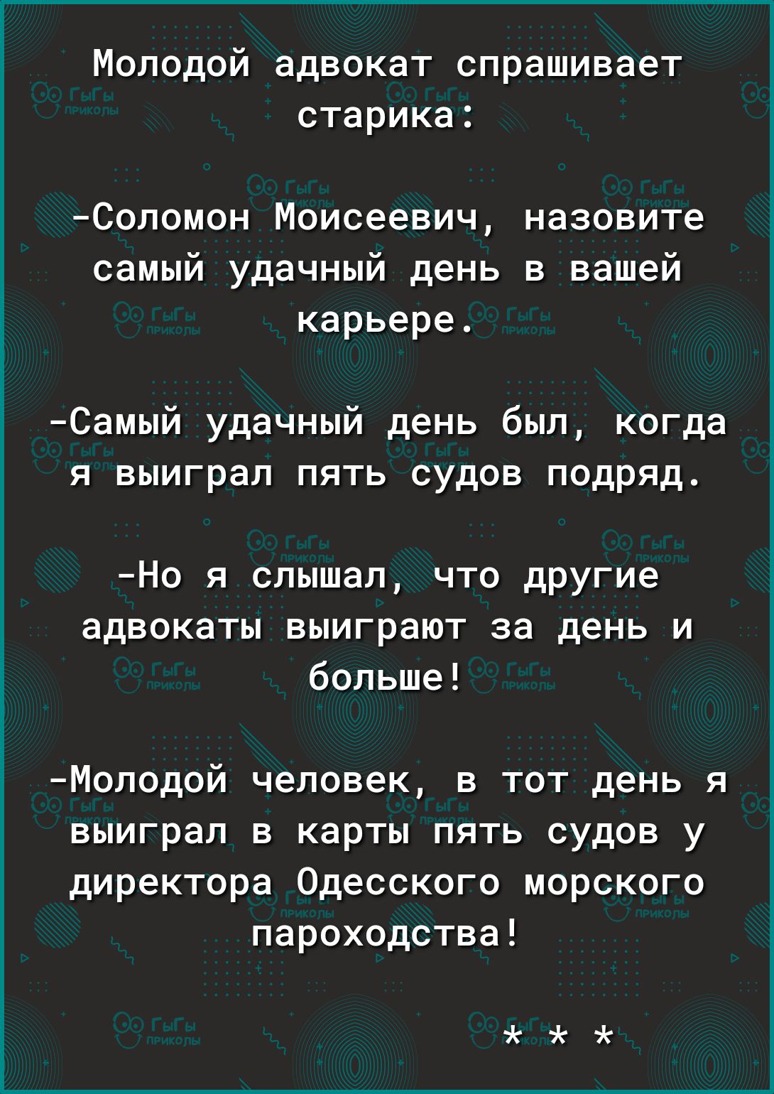 Молодой адвокат спрашивает старика Соломон Моисеевич назовите самый удачный день в вашей карьере Самый удачный день был когда я выиграл пять судов подряд Но я слышал что дРУГие адвокаты выиграют за день и больше Моподсй человек в тот день я выиграл в карты пять судов у директора Одесского морского пароходства