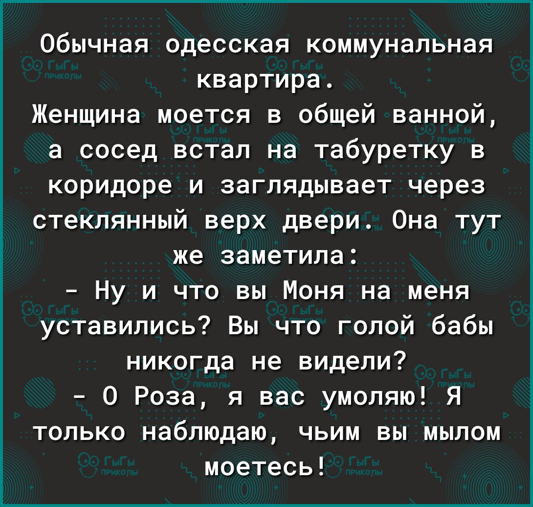 Обычная одесская коммунальная квартира Женщина моется в общей ванной а сосед встал на табуретку в коридоре и заглядывает через стеклянный верх двери Она тут же заметила Ну и что вы Моня на меня уставились Вы что голой бабы никогда не видели 0 Роза я вас умоляю Я только наблюдаю чьим вы мылом моетесь