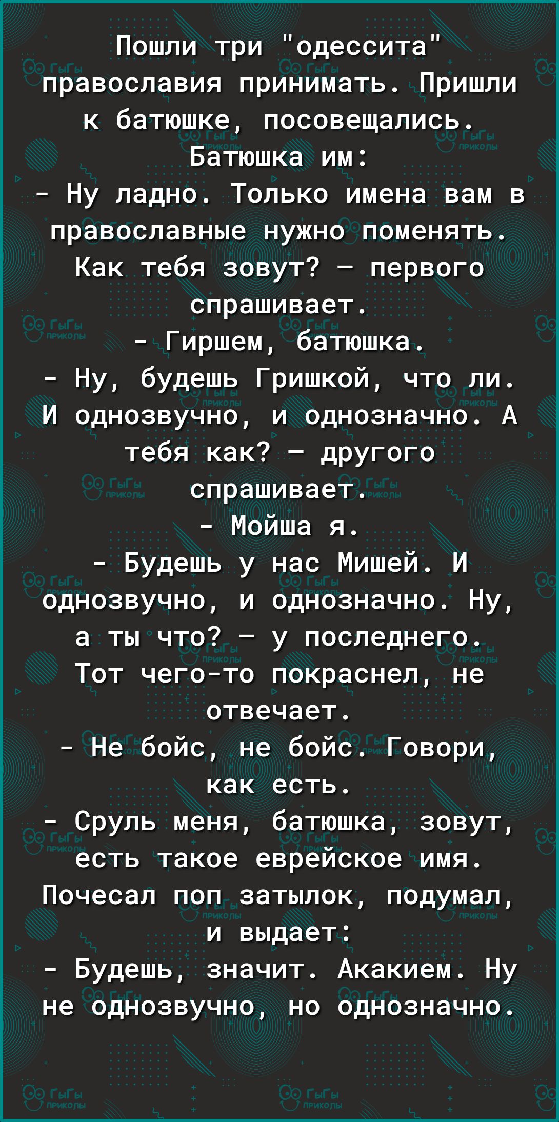 Пошли три одессита православия принимать Пришли к батюшке посовещались Батюшка им Ну ладно Только имена вам в православные нужно поменять Как тебя зовут первого спрашивает Гиршем батюшка Ну будешь Гришкой что ли И однозвучно и однозначно А тебя как дРУгого спрашивает Мойша я Будешь у нас Мишей И однозвучно и однозначно Ну а ты что у последнего Тот чего то покраснел не отвечает Не бойс не бойс Гово
