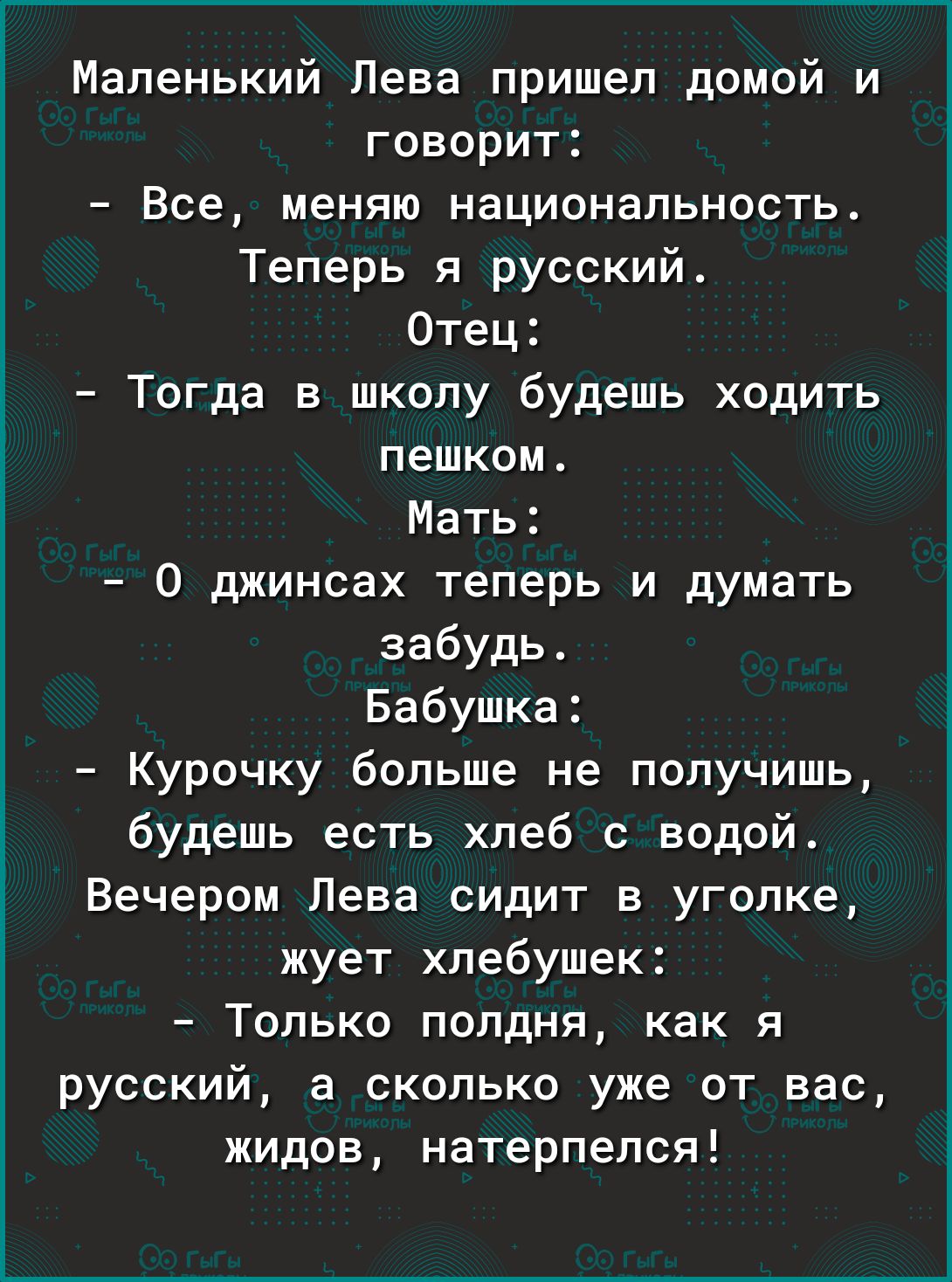 Маленький Лева пришел домой и говорит Все меняю национальность Теперь я русский Отец Тогда в школу будешь ходить пешком Мать 0 джинсах теперь и думать забудь Бабушка Курочку больше не получишь будешь есть хлеб с водой Вечером Лева сидит в уголке жует хпебушек Только полдня как я русский а сколько уже от вас жидов натерпелся